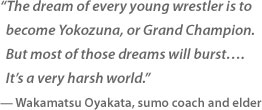 
“The dream of every young wrestler is to become Yokozuna, or Grand Champion. But most of those dreams will burst…. It’s a very harsh world.”
— Wakamatsu Oyakata, sumo coach and elder
