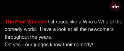 The Past Winners list reads like a Who?s Who of the comedy world. Have a look at all the newcomers throughout the years. Oh yes - our judges know their comedy