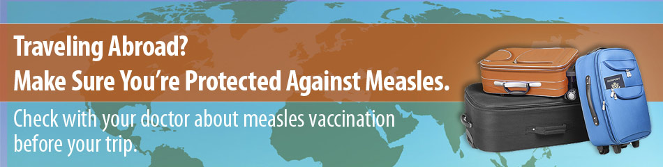 Traveling Abroad? Make sure you're protected against measles. Check with your doctor about measles vaccination before your trip.