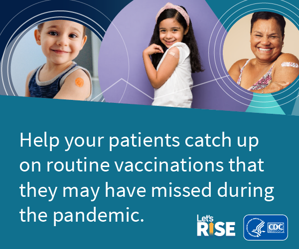 Two children and an adult showing their vaccination band-aid with text overlay “Help your patients catch up on routine vaccination that they may have missed during the pandemic." Let’s Rise logo and CDC HHS logo bottom right of image. 