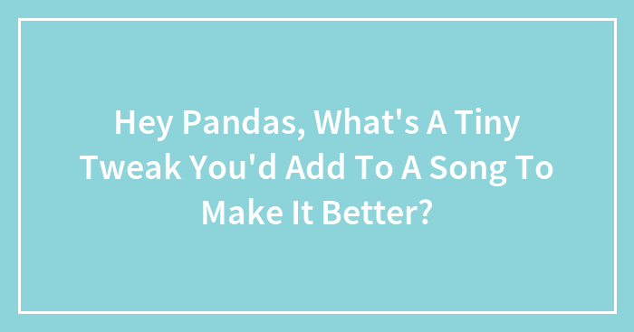 Hey Pandas, What’s A Tiny Tweak You’d Add To A Song To Make It Better?