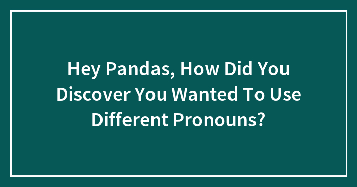 Hey Pandas, How Did You Discover You Wanted To Use Different Pronouns?