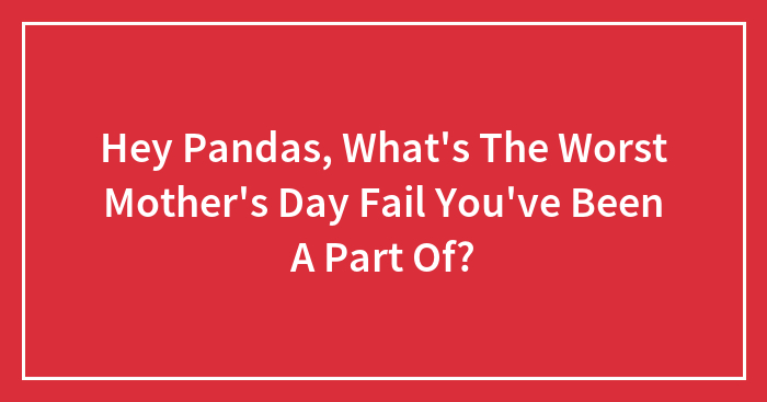Hey Pandas, What’s The Worst Mother’s Day Fail You’ve Been A Part Of?