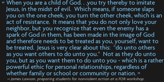 "When you are a child of God... you try thereby to imitate Jesus, in the midst of evil. Which means, if someone slaps you on the one cheek, you turn the other cheek, which is an act of resistance. It means that you do not only love your neighbor, but you recognize that even the enemy has a spark of God in them, has been made in the image of God and therefore needs to be treated as you, yourself, want to be treated Jesus is very clear about this: "do unto others as you want others to do unto you." — which is a rather powerful ethic for personal relationships, regardless of whether family or school or community or nation." --James Lawson, preparing students for nonviolent action at an FOR workshop