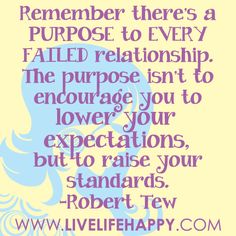 Remember there’s a PURPOSE to EVERY FAILED relationship. The purpose isn’t to encourage you to lower your expectations, but to raise your standards. -Robert Tew Raise Your Standards, Failed Relationship, Happy Life Quotes To Live By