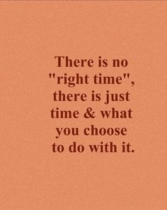 there is no right time, there is just time and what you choose to do with it