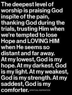 The deepest level of worship is praising God in spite of the pain, thanking God during the trials, trusting him when we're tempted to lose hope and loving him when he seems so distant and far away. At my lowest, God is my hope. At my darkest, God is my light. At my weakest, God is my strength. At my saddest, God is my comforter. Prayers, Praise God, Prayer Quotes, Faith In Love