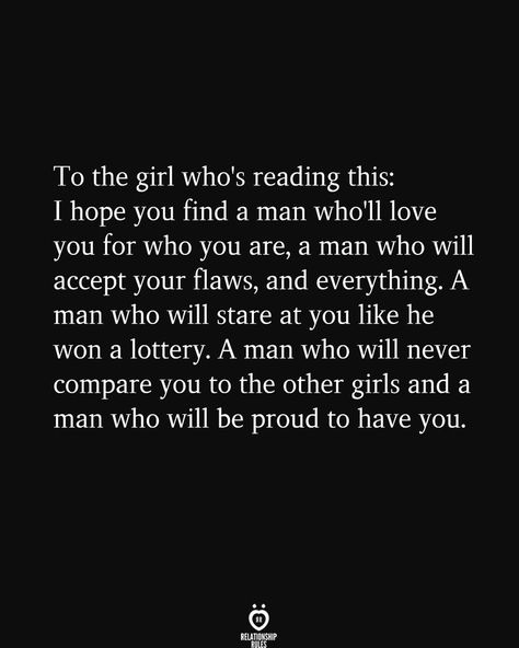 To the girl who's reading this: I hope you find a man who'll love you for who you are, a man who will accept your flaws, and everything. A man who will stare at you like he won a lottery. A man who will never compare you to the other girls and a man who will be proud to have you. Relationship Tips, Meaningful Quotes, Picture Quotes, Relationship Quotes, Inspiration, Motivation, Relationship Rules, Love Quotes, Reading