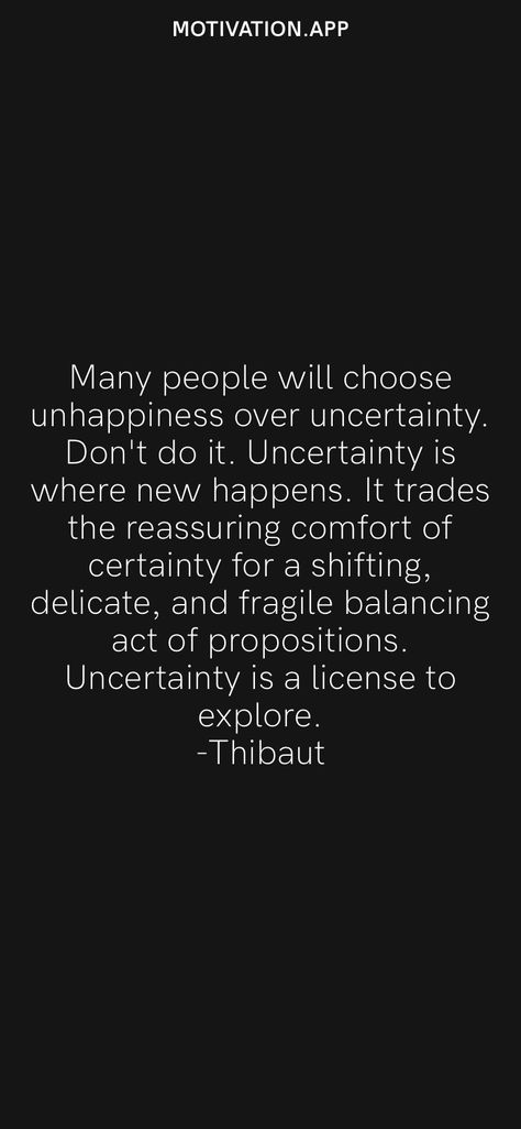 Many people will choose unhappiness over uncertainty. Don't do it. Uncertainty is where new happens. It trades the reassuring comfort of certainty for a shifting, delicate, and fragile balancing act of propositions. Uncertainty is a license to explore. -Thibaut From the Motivation app: https://motivation.app People, Feelings, Life Quotes, Quotes, Motivation, Wise Words, Uncertainty Quotes, Honest Quotes, Truth