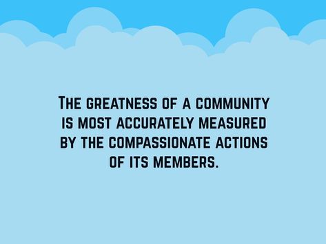 To love and serve the community is a respectable act. Here are some community quotes for you to ponder on that will surely aid you to become a better person and a better member of the community. The greatness of a community is most accurately measured by the compassionate actions of its members. We cannot seek achievement for ourselves and ... Read More Ideas, Motivation, Art, Inspiration, Community Quotes, Quotes About Community, Positive Community Quotes, Definition Of Community, Quotes About Service
