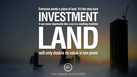 Everyone wants a piece of land. It’s the only sure investment. It can never depreciate like a car or washing machine. Land will only double its value in ten years. – Sam Shepard 10 Quotes On Real Estate Investing And Property Investment Investing In Land, Mortgage Tips, Investment Tips, Real Estate Quotes, How To Plan, Investment Property, Real Estate Investing, Savings And Investment, Investment Quotes
