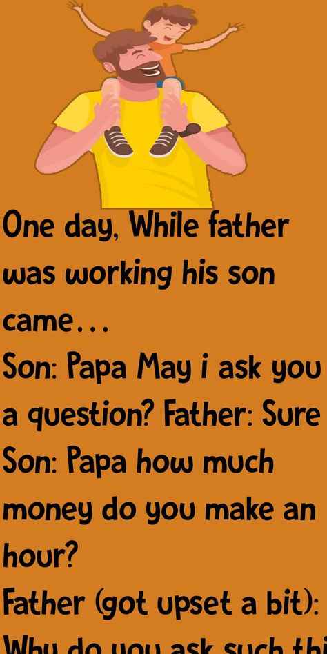 One day, While father was working his son came… Son: Papa May i ask you a question? Father: Sure Son: Papa how much money do you make an hour? Father (got upset a bit): Why do you ask such thing..!! Son: I just want to know. Please tell. Father: I make 500rs per hour. Son (with his head down): OH..!! (looking up) Papa, can i borrow 300rs? Father (furiously): If only reason you asked me this just to borrow some money to buy some silly toy then go to your room and think why your are so selfish Happiness, Dad Son, Father And Son, Fathers Say, Father Son Gifts, Father, Father Figure, Dads, Happy Father