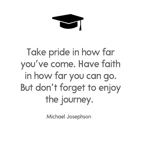 Take pride in how far you’ve come. Have faith in how far you can go. But don’t forget to enjoy the journey. —Michael Josephson Motivation, Inspirational Graduation Quotes, Graduation Quotes, College Graduation Quotes, Grad Quotes, Farewell Quotes, Senior Quotes Inspirational, Senior Year Quotes, Graduation Message