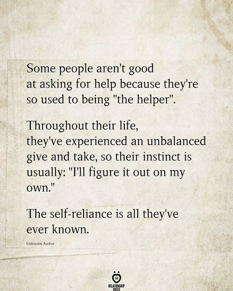 ~ Some people aren't good at asking for help because they're so used to being "the helper". Throughout their life, they've experienced an unbalanced give and take, so their instinct is usually: "I'll figure it out on my own.” The self-reliance is all they've ever known. Self Reliance Quotes, On My Own Quotes, Own Quotes, Life Quotes To Live By, Words To Use, Quotes To Live By, Give And Take Quotes, Thinking Quotes, Self Reliance
