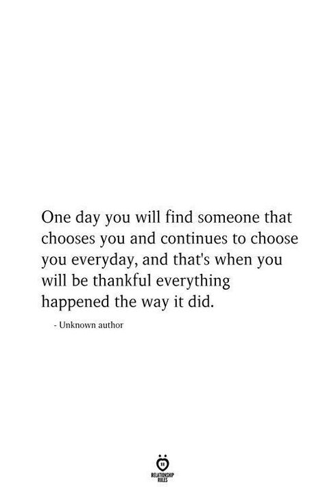 One day you will find someone that chooses you and continues to choose you everyday, and that's when you will be thankful everything happened the way it did. - Unknown author Relationship Quotes, Love Quotes, Love Quotes For Him, Quotes For Him, Quotes To Live By, Feelings Quotes, Best Quotes, Be Yourself Quotes, Quotes Deep