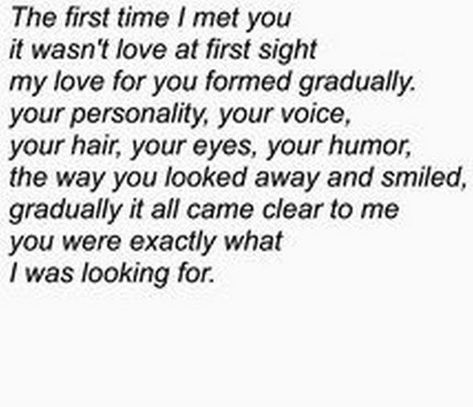 45 Crush Quotes - "The first time I met you it wasn't love at first sight my love for you formed gradually. Your personality, your voice, your hair, your eyes, your humor, the way you looked away and smiled, gradually it all came clear to me you were exactly what I was looking for." Relationship Quotes, Crush Quotes, Love Quotes, Humour, Love, Quotes For Your Crush, Crush Quotes For Him, Love Quotes For Crush, Quotes To Live By