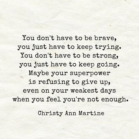 Encouraging Quotes ~ You don't have to be brave, you just have to keep trying. You don't have to be strong, you just have to keep going. Maybe your superpower is refusing to give up even on your weakest days when you feel you're not enough. - Christy Ann Martine Motivation, Meaningful Quotes, Inspirational Quotes, Giving Up Quotes, Enough Is Enough Quotes, Keep Going Quotes, Don't Give Up Quotes, Encouragement Quotes, Be Yourself Quotes