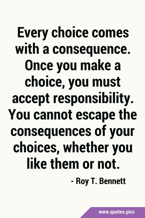 Every choice comes with a consequence. Once you make a choice, you must accept responsibility. You cannot escape the consequences of your choices, whether you like them or not. #Life #Choice Motivation, Tattoo, Consequences Quotes, Responsibility Quotes, Consideration Quotes, Bad Choices Quotes, Choices Quotes, General Quotes, Brainwashed Quotes