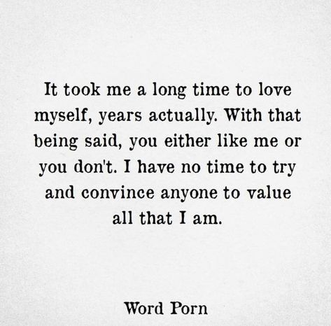 It took me a long time to love myself. Years actually. With that being said, you either like me or you don’t. I have no time to try and convince anyone to value all that I am. Love Quotes, Feelings, Dont Like Me Quotes, Quotes To Live By, Thoughts Quotes, Me Quotes, Best Quotes, Favorite Quotes, Words Quotes
