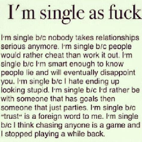 Im single because nobody takes relationships seriously anymore. I'm single because people would rather cheat than work it out. I'm single because I'm smart enough to know people will lie and eventually disappoint you. Im single because I hate ending up looking stupid. I'm single because id rather be with someone who has goals than someone that just parties. I'm single because trust is a foreign word to me. I'm single because I think chasing anyone is a game and I stopped playing a while back. Love, Funny Quotes, Love Quotes, Relationship Quotes, True Quotes, Im Single Quotes, Why Im Single, Single Quotes, Im Single
