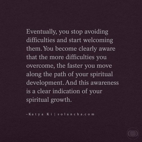Quote: “Eventually, you stop avoiding difficulties and start welcoming them. You become clearly aware that the more difficulties you overcome, the faster you move along the path of your spiritual development. And this awareness is a clear indication of your spiritual growth.” ~ Katya Ki Quote Inspiration, Mindfulness, Spiritual Quotes, Motivation, Spiritual Growth Quotes, Spiritual Awakening Quotes, Spiritual Path Quotes, Metaphysical Quotes, Spiritual Wisdom