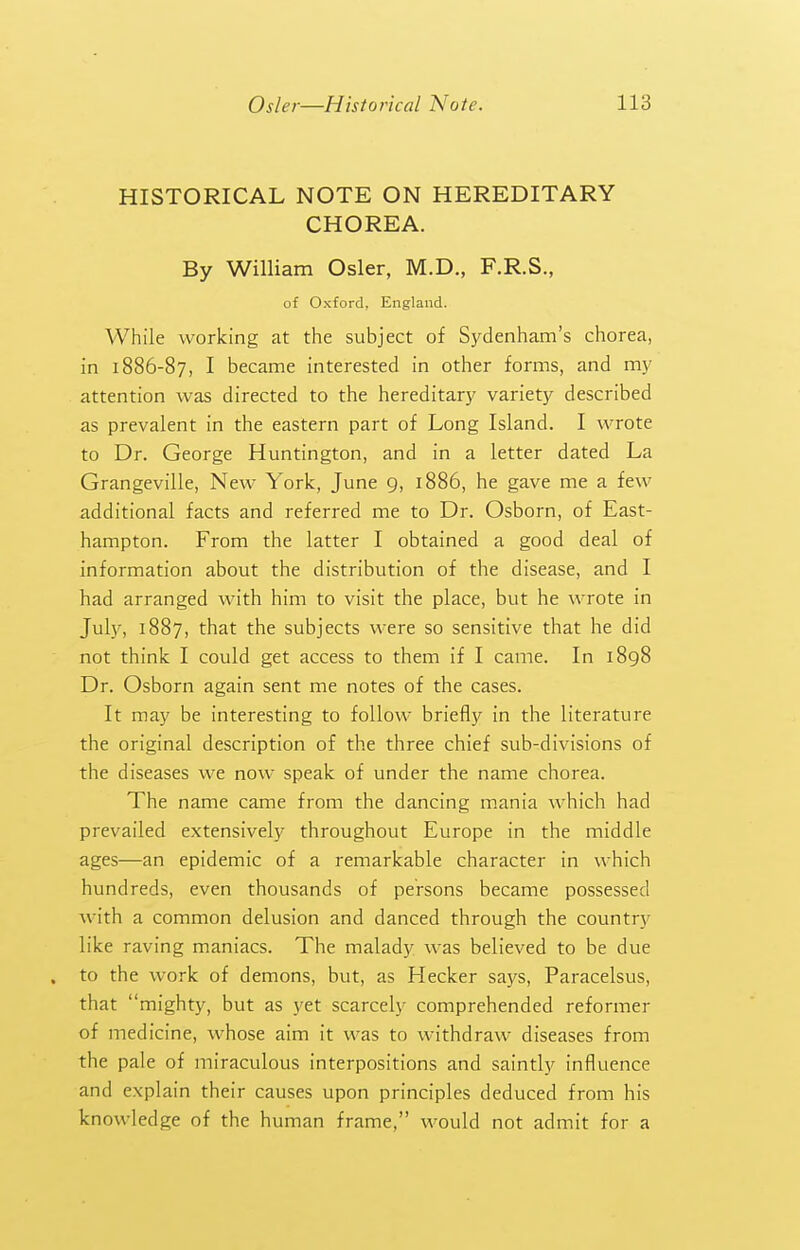 HISTORICAL NOTE ON HEREDITARY CHOREA. By William Osier, M.D., F.R.S., of Oxford, England. While working at the subject of Sydenham's chorea, in 1886-87, I became interested in other forms, and my attention was directed to the hereditary variety described as prevalent in the eastern part of Long Island. I wrote to Dr. George Huntington, and in a letter dated La Grangeville, New York, June 9, 1886, he gave me a few additional facts and referred me to Dr. Osborn, of East- hampton. From the latter I obtained a good deal of information about the distribution of the disease, and I had arranged with him to visit the place, but he wrote in Jul)r, 1887, that the subjects were so sensitive that he did not think I could get access to them if I came. In 1898 Dr. Osborn again sent me notes of the cases. It may be interesting to follow briefly in the literature the original description of the three chief sub-divisions of the diseases we now speak of under the name chorea. The name came from the dancing mania which had prevailed extensively throughout Europe in the middle ages—an epidemic of a remarkable character in which hundreds, even thousands of persons became possessed with a common delusion and danced through the country like raving maniacs. The malady was believed to be due . to the work of demons, but, as Hecker says, Paracelsus, that mighty, but as yet scarcely comprehended reformer of medicine, whose aim it was to withdraw diseases from the pale of miraculous interpositions and saintly influence and explain their causes upon principles deduced from his knowledge of the human frame, would not admit for a