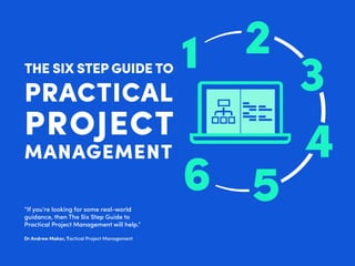 THE SIX STEP GUIDE TO
PRACTICAL
PROJECT
MANAGEMENT
“If you’re looking for some real-world
guidance, then The Six Step Guide to
Practical Project Management will help.”
Dr Andrew Makar, Tactical Project Management
3
4
56
2
 